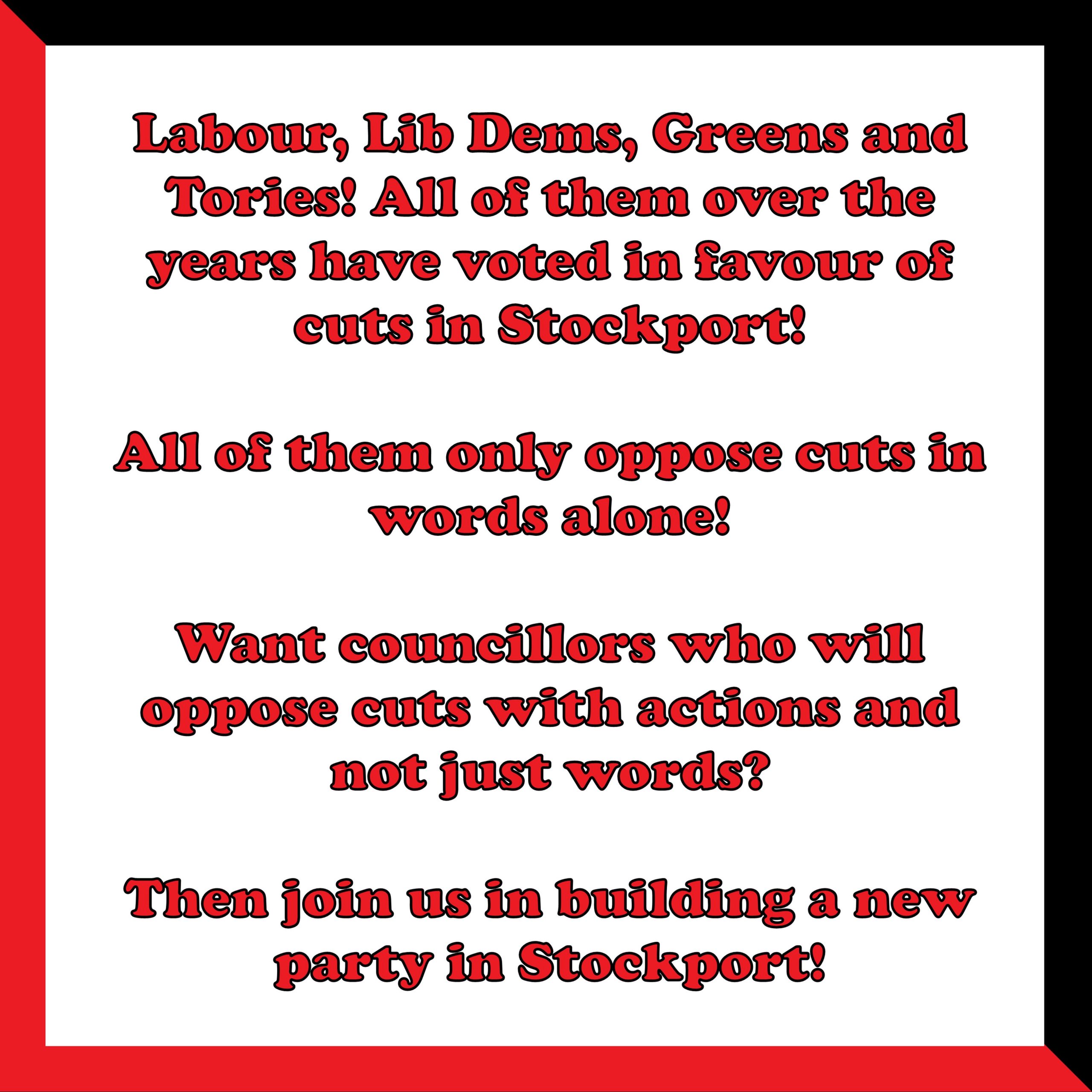 A picture of text that reads as follows. Labour, Lib Dems, Greens and Tories! All of them over the years have voted in favour of cuts in Stockport! All of them only oppose cuts in words alone! Want councillors who will oppose cuts with actions and not just words? Then join us in building a new party in Stockport!