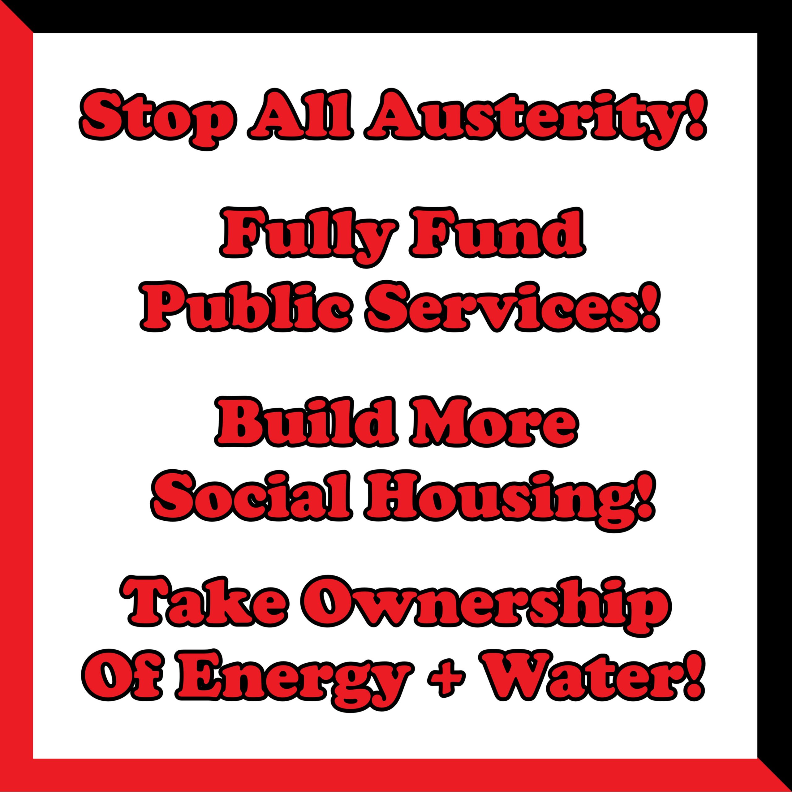 An image of text reading as follows. Stop All Austerity! full Fund Public Services! Build More Social Housing! Take Ownership of Energy + Water!